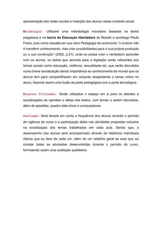 apresentação das redes sociais e inserção dos alunos nesse contexto social.


Metodologia:   Utilizarei uma metodologia inovadora baseada na teoria
piagetiana e na teoria da Educação libertadora do filosofo e sociólogo Paulo
Freire, pois como ressalta em sua obra Pedagogia da autonomia “o ensinar não
é transferir conhecimento, mas criar possibilidades para a sua própria produção
ou a sua construção” (2002, p.21), onde eu possa viver o verdadeiro aprender
com os alunos, os textos que servirão para a digitação serão referentes aos
temas sociais como educação, violência, sexualidade etc, que serão discutidos
numa breve socialização dando importância ao conhecimento de mundo que os
alunos tem para compartilharem em conjunto despertando o senso critico no
aluno, fazendo assim uma fusão da parte pedagógica com a parte tecnológica.


Recursos Utilizados: Serão utilizados o espaço em si para os debates e
socializações de opiniões e idéias dos textos, com temas a serem discutidos,
além de apostilas, quadro data show e computadores.


Avaliação: Será levada em conta a frequência dos alunos durante o período
de vigência do curso e a participação deles nas atividades propostas inclusive
na socialização dos temas trabalhados em cada aula. Sendo que, o
desempenho dos alunos será acompanhado através de relatórios individuais
diários que eu farei de cada um, além de um relatório geral de aula que vai
constar todas as atividades desenvolvidas durante o período do curso,
formulando assim uma avaliação qualitativa.
 