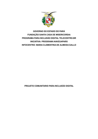 GOVERNO DO ESTADO DO PARÁ
    FUNDAÇÃO SANTA CASA DE MISERICORDIA
PROGRAMA PARA INCLUSÃO DIGITAL TELECENTRO.BR
       INICIATIVA: PROGRAMA NAVEGAPARÁ
INFOCENTRO: MARIA CLEMENTINA DE ALMEIDA GALLO




  PROJETO COMUNITARIO PARA INCLUSÃO DIGITAL
 