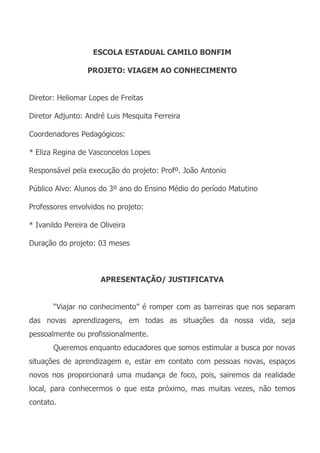 ESCOLA ESTADUAL CAMILO BONFIM

                  PROJETO: VIAGEM AO CONHECIMENTO


Diretor: Heliomar Lopes de Freitas

Diretor Adjunto: André Luis Mesquita Ferreira

Coordenadores Pedagógicos:

* Eliza Regina de Vasconcelos Lopes

Responsável pela execução do projeto: Profº. João Antonio

Público Alvo: Alunos do 3º ano do Ensino Médio do período Matutino

Professores envolvidos no projeto:

* Ivanildo Pereira de Oliveira

Duração do projeto: 03 meses



                      APRESENTAÇÃO/ JUSTIFICATVA


       “Viajar no conhecimento” é romper com as barreiras que nos separam
das novas aprendizagens, em todas as situações da nossa vida, seja
pessoalmente ou profissionalmente.
       Queremos enquanto educadores que somos estimular a busca por novas
situações de aprendizagem e, estar em contato com pessoas novas, espaços
novos nos proporcionará uma mudança de foco, pois, sairemos da realidade
local, para conhecermos o que esta próximo, mas muitas vezes, não temos
contato.
 