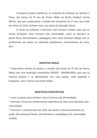 O presente projeto justifica-se, no empenho do professor de Química e
Física, dos alunos do 3º ano do Ensino Médio da Escola Estadual Camilo
Bonfim, que quer proporcionar o contato dos estudantes do 3º ano, que neste
ano letivo de 2010, finalizam mais uma etapa da educação básica.
        O intuito do professor é favorecer esse primeiro contato, para que os
alunos conheçam como funciona uma universidade, como se estrutura as
partes física, administrativa e pedagógica, bem como favorecer diálogo com os
profissionais que atuam na instituição (professores, coordenadores de curso,
etc).




                              OBJETIVO GERAL

* Proporcionar através do projeto, o contato dos alunos do 3º ano do Ensino
Médio com uma instituição universitária UNIDER - ANHANGUERA, para que os
mesmos possam ir se identificando com esse espaço, onde passarão a
freqüentar, com o término do Ensino Médio.



                         OBJETIVOS ESPECÍFICOS

* Levar os alunos para conhecer como funciona uma Universidade;
* Estimular a busca de conhecimentos específicos de cada curso oferecido pela
universidade;
* Favorecer o conhecimento por parte dos alunos e demais professores do
grupo, das estruturas físicas, administrativas e pedagógicas da universidade
visitada;
 