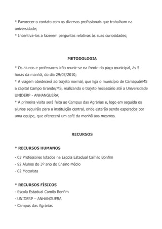 * Favorecer o contato com os diversos profissionais que trabalham na
universidade;
* Incentiva-los a fazerem perguntas relativas às suas curiosidades;




                               METODOLOGIA

* Os alunos e professores irão reunir-se na frente do paço municipal, às 5
horas da manhã, do dia 29/05/2010;
* A viagem obedecerá ao trajeto normal, que liga o município de Camapuã/MS
a capital Campo Grande/MS, realizando o trajeto necessário até a Universidade
UNIDERP - ANHANGUERA;
* A primeira visita será feita ao Campus das Agrárias e, logo em seguida os
alunos seguirão para a instituição central, onde estarão sendo esperados por
uma equipe, que oferecerá um café da manhã aos mesmos.



                                  RECURSOS


* RECURSOS HUMANOS

- 03 Professores lotados na Escola Estadual Camilo Bonfim
- 92 Alunos do 3º ano do Ensino Médio
- 02 Motorista


* RECURSOS FÍSICOS
- Escola Estadual Camilo Bonfim
- UNIDERP – ANHANGUERA
- Campus das Agrárias
 