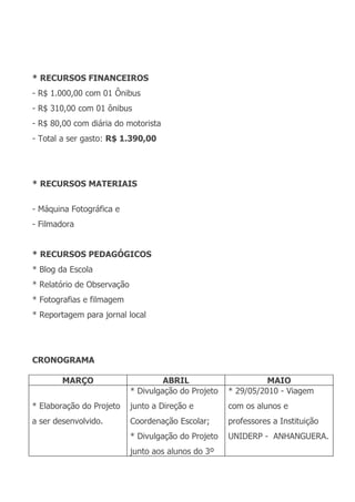 * RECURSOS FINANCEIROS
- R$ 1.000,00 com 01 Ônibus
- R$ 310,00 com 01 ônibus
- R$ 80,00 com diária do motorista
- Total a ser gasto: R$ 1.390,00




* RECURSOS MATERIAIS


- Máquina Fotográfica e
- Filmadora


* RECURSOS PEDAGÓGICOS
* Blog da Escola
* Relatório de Observação
* Fotografias e filmagem
* Reportagem para jornal local




CRONOGRAMA

        MARÇO                        ABRIL                      MAIO
                            * Divulgação do Projeto   * 29/05/2010 - Viagem
* Elaboração do Projeto     junto a Direção e         com os alunos e
a ser desenvolvido.         Coordenação Escolar;      professores a Instituição
                            * Divulgação do Projeto   UNIDERP - ANHANGUERA.
                            junto aos alunos do 3º
 