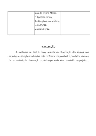 ano do Ensino Médio.
                         * Contato com a
                         Instituição a ser visitada
                         – UNIDERP-
                         ANHANGUERA.




                                AVALIAÇÃO

       A avaliação se dará in loco, através da observação dos alunos nos
aspectos e situações indicadas pelo professor responsável e, também, através
de um relatório de observação produzido por cada aluno envolvido no projeto.
 