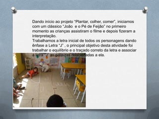 Dando início ao projeto “Plantar, colher, comer”, iniciamos
com um clássico “João e o Pé de Feijão” no primeiro
momento as crianças assistiram o filme e depois fizeram a
interpretação.
Trabalhamos a letra inicial de todos os personagens dando
ênfase a Letra “J” , o principal objetivo desta atividade foi
trabalhar o equilíbrio e o traçado correto da letra e associar
a letra “J” as palavras relacionadas a ela.
 