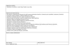 OBJETIVO GERAL:
- Identificar e reconhecer o autor Jorge Amado e suas obras.




OBJETIVOS ESPECÍFICOS:
- Reconhecer a importância da literatura de cordel enquanto patrimônio histórico e cultural do povo paraibano, nordestino e brasileiro.
- Estimular a leitura, produção e edição de folhetos de cordel.
- Identificar a ideologia dos textos, a partir da análise do conteúdo;
- Extrair do plano do conteúdo, a partir do estudo do texto, idéias implícitas;
- Identificar figuras de linguagem presentes no texto;
- Identificar e analisar variantes lingüísticas regionais nos textos;
- Reconhecer a estrutura de textos narrativos;
- Identificar o contexto social em que foram produzidos;
- Reconhecer que o texto literário representa um uso da língua não substituível por nenhuma outra forma de expressão;
- Relacionar textos de diferentes épocas a partir de suas temáticas;
- Buscar nos textos trabalhados as marcas históricas que os diferenciam;
- Entender a literatura como uma manifestação artística do ser humano;
- Trabalhar as figuras de linguagem nos textos;
- Produzir textos a partir de reflexões e discussões.

RESULTADOS ESPERADOS:




RECURSOS                                                                  ORÇAMENTO
Livro: Capitães da Areia
 