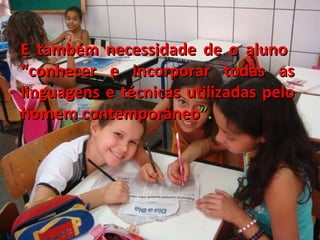 E também necessidade de o aluno  “conhecer e incorporar todas as linguagens e técnicas utilizadas pelo homem contemporâneo ”.  