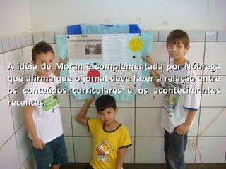 A idéia de Moran é complementada por Nóbrega que afirma que o jornal deve fazer a relação entre  os conteúdos curriculares e os acontecimentos recentes. 