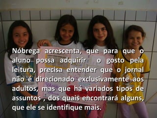 Nóbrega acrescenta, que para que o aluno possa adquirir  o gosto pela leitura, precisa entender que o jornal não é direcionado exclusivamente aos adultos, mas que há variados tipos de assuntos , dos quais encontrará alguns, que ele se identifique mais. 