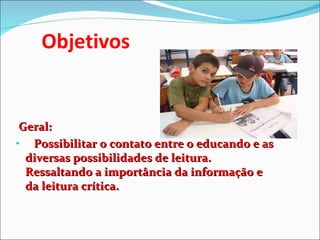 Objetivos Geral:  Possibilitar o contato entre o educando e as diversas possibilidades de leitura. Ressaltando a importância da informação e da leitura crítica. 