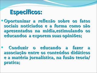 Específicos: Oportunizar a reflexão sobre os fatos sociais noticiados e a forma como são apresentados na mídia,estimulando os educandos  a exporem suas opiniões; Conduzir o educando a fazer a associação entre os conteúdos didáticos e a matéria jornalística, na fusão teoria/ pratica; 