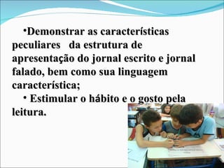 Demonstrar as caracter í sticas peculiares  da estrutura de apresenta ç ão do jornal escrito e jornal falado, bem como sua linguagem característica;  Estimular o h á bito e o gosto pela leitura. 