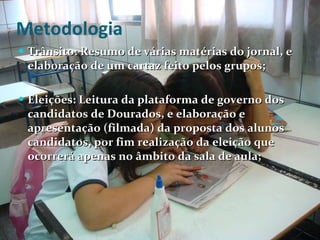Metodologia Trânsito: Resumo de várias matérias do jornal, e elaboração de um cartaz feito pelos grupos;  Eleições: Leitura da plataforma de governo dos candidatos de Dourados, e elaboração e apresentação (filmada) da proposta dos alunos candidatos, por fim realização da eleição que ocorrerá apenas no âmbito da sala de aula; 