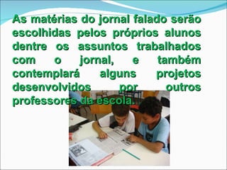 As matérias do jornal falado serão escolhidas pelos próprios alunos dentre os assuntos trabalhados com o jornal, e também contemplará alguns projetos desenvolvidos por outros professores da escola. 