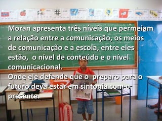 Moran apresenta três níveis que permeiam a relação entre a comunicação, os meios de comunicação e a escola, entre eles estão,  o nível de conteúdo e o nível comunicacional. Onde ele defende que o  preparo para o futuro deva estar em sintonia com o presente. 