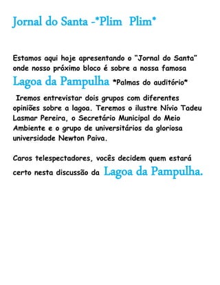 Jornal do Santa -*Plim Plim*

Estamos aqui hoje apresentando o “Jornal do Santa”
onde nosso próximo bloco é sobre a nossa famosa
Lagoa da Pampulha *Palmas do auditório*
 Iremos entrevistar dois grupos com diferentes
opiniões sobre a lagoa. Teremos o ilustre Nívio Tadeu
Lasmar Pereira, o Secretário Municipal do Meio
Ambiente e o grupo de universitários da gloriosa
universidade Newton Paiva.

Caros telespectadores, vocês decidem quem estará
certo nesta discussão da   Lagoa da Pampulha.
 