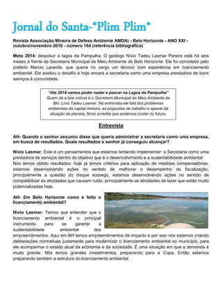 Jornal do Santa-*Plim Plim*
Revista Associação Mineira de Defesa Ambiente AMDA) - Belo Horizonte - ANO XXI -
outubro/novembro 2010 - número 164 (referência bibliográfica)

Meta 2014: despoluir a lagoa da Pampulha. O geólogo Nívio Tadeu Lasmar Pereira está há seis
meses à frente da Secretaria Municipal de Meio Ambiente de Belo Horizonte. Ele foi convidado pelo
prefeito Marcio Lacerda, que queria no cargo um técnico com experiência em licenciamento
ambiental. Ele aceitou o desafio e hoje encara a secretaria como uma empresa prestadora de bons
serviços à comunidade.


                 “Ate 2014 vamos poder nadar e pescar na Lagoa da Pampulha”
                 Quem dá a boa notícia é o Secretario Municipal de Meio Ambiente de
                     BH, Lívio Tadeu Lasmar. Na entrevista ele fala dos problemas
                  ambientais da capital mineira, as propostas de trabalho e apesar da
                   situação do planeta, Nívio acredita que podemos contar no futuro.


                                             Entrevista

AH- Quando o senhor assumiu disse que queria administrar a secretaria como uma empresa,
em busca de resultados. Quais resultados o senhor já conseguiu alcançar?

Nívio Lasmar: Este é um pensamentos que estamos tentando implementar: a Secretaria como uma
prestadora de serviços dentro do objetivo que é o desenvolvimento e a sustentabilidade ambiental.
Nós temos obtido resultados: hoje já temos critérios para aplicação de medidas compensatórias,
estamos desenvolvendo ações no sentido de melhorar o desempenho da fiscalização,
principalmente a questão do disque sossego, estamos desenvolvendo ações no sentido de
compatibilizar as atividades que causam ruído, principalmente as atividades de lazer que estão muito
potencializadas hoje.

AH- Em Belo Horizonte como é feito o
licenciamento ambiental?

Nívio Lasmar: Temos que entender que o
licenciamento ambiental é o principal
instrumento     para    se    garantir    a
sustentabilidade       ambiental        dos
empreendimentos. Aqui em BH temos empreendimentos de impacto e por isso nós estamos criando
deliberações normativas justamente para modernizar o licenciamento ambiental no município, para
ele acompanhar o estado atual da economia e da sociedade. É uma situação em que a demanda é
muito grande. Nós temos grandes investimentos, preparando para a Copa. Então estamos
preparando também a estrutura do licenciamento ambiental.
 