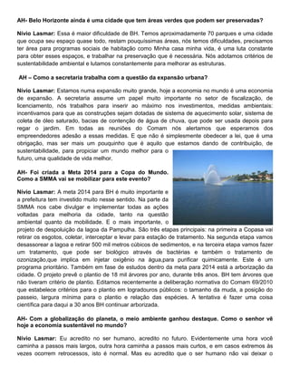 AH- Belo Horizonte ainda é uma cidade que tem áreas verdes que podem ser preservadas?

Nívio Lasmar: Essa é maior dificuldade de BH. Temos aproximadamente 70 parques e uma cidade
que ocupa seu espaço quase todo, restam pouquíssimas áreas, nós temos dificuldades, precisamos
ter área para programas sociais de habitação como Minha casa minha vida, é uma luta constante
para obter esses espaços, e trabalhar na preservação que é necessária. Nós adotamos critérios de
sustentabilidade ambiental e lutamos constantemente para melhorar as estruturas.

AH – Como a secretaria trabalha com a questão da expansão urbana?

Nívio Lasmar: Estamos numa expansão muito grande, hoje a economia no mundo é uma economia
de expansão. A secretaria assume um papel muito importante no setor de fiscalização, de
licenciamento, nós trabalhos para inserir ao máximo nos investimentos, medidas ambientais:
incentivamos para que as construções sejam dotadas de sistema de aquecimento solar, sistema de
coleta de óleo saturado, bacias de contenção de água de chuva, que pode ser usada depois para
regar o jardim. Em todas as reuniões do Comam nós alertamos que esperamos dos
empreendedores adesão a essas medidas. E que não é simplesmente obedecer a lei, que é uma
obrigação, mas ser mais um pouquinho que é aquilo que estamos dando de contribuição, de
sustentabilidade, para propiciar um mundo melhor para o
futuro, uma qualidade de vida melhor.

AH- Foi criada a Meta 2014 para a Copa do Mundo.
Como a SMMA vai se mobilizar para este evento?

Nívio Lasmar: A meta 2014 para BH é muito importante e
a prefeitura tem investido muito nesse sentido. Na parte da
SMMA nos cabe divulgar e implementar todas as ações
voltadas para melhoria da cidade, tanto na questão
ambiental quanto da mobilidade. E o mais importante, o
projeto de despoluição da lagoa da Pampulha. São três etapas principais: na primeira a Copasa vai
retirar os esgotos, coletar, interceptar e levar para estação de tratamento. Na segunda etapa vamos
desassorear a lagoa e retirar 500 mil metros cúbicos de sedimentos, e na terceira etapa vamos fazer
um tratamento, que pode ser biológico através de bactérias e também o tratamento de
ozonização,que implica em injetar oxigênio na água,para purificar quimicamente. Este é um
programa prioritário. Também em fase de estudos dentro da meta para 2014 está a arborização da
cidade. O projeto prevê o plantio de 18 mil árvores por ano, durante três anos. BH tem árvores que
não tiveram critério de plantio. Editamos recentemente a deliberação normativa do Comam 69/2010
que estabelece critérios para o plantio em logradouros públicos: o tamanho da muda, a posição do
passeio, largura mínima para o plantio e relação das espécies. A tentativa é fazer uma coisa
científica para daqui a 30 anos BH continuar arborizada.

AH- Com a globalização do planeta, o meio ambiente ganhou destaque. Como o senhor vê
hoje a economia sustentável no mundo?

Nívio Lasmar: Eu acredito no ser humano, acredito no futuro. Evidentemente uma hora você
caminha a passos mais largos, outra hora caminha a passos mais curtos, e em casos extremos às
vezes ocorrem retrocessos, isto é normal. Mas eu acredito que o ser humano não vai deixar o
 