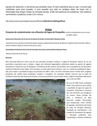planeta ser destruído, e nós temos que acreditar nisso. O mais importante que eu vejo: o mundo está
mobilizado para essa questão, é uma questão que está no cardápio diário de todos nós, a
informação hoje atinge a todas as camadas sociais, então nós podemos ter problemas, mas estamos
caminhando e podemos contar com o futuro.


http://www.amda.org.br/objeto/arquivos/406.pdf (referência bibliográfica)



                                         Artigo
Pesquisa de contaminantes nos efluentes da lagoa da Pampulha: análise comparativa entre os anos
                                                                                      de 2007 a 2011

Autores/as Discentes do Curso de Farmácia do Centro Universitário Newton Paiva.

Amanda Ferreira da Silva, Daniela Gonçalves Araújo, Izabella Branco Santos de Morais, Izabella Cristina da Silva, Márcia
Santos Hoffman, Marcus Vinicius Vitoriano e Silva,.

Orientadora Professora do Curso de Farmácia do Centro Universitário Newton Paiva.

Adriana Nascimento de Sousa

Resumo:

Belo Horizonte (BH) tem como uma de suas principais atrações turísticas, a Lagoa da Pampulha. Apesar de ser um
patrimônio importante para a cidade, a lagoa vem sofrendo degradações ambientais devido ao aporte de esgotos
domésticos e industriais que ali deságuam. A Prefeitura de BH realizou intervenções, com o propósito de recuperação e
melhoria ambiental nesta região. Para constatar se estas ações foram eficazes, usou-se o índice de qualidade da água -
IQA, para avaliar a qualidade da água nos períodos de 2007 e 2011. Os testes realizados foram: fosfato total, oxigênio
dissolvido, pH, sólidos totais dissolvidos, turbidez e nitrogênio. Os resultados obtidos mostram que as ações da
Prefeitura ainda não são totalmente eficazes, visto que parâmetros como fosfato total e oxigênio dissolvido estão piores
                                                                                     que os do ano 2007.

                                                                                      No ano de 2007 foram realizados
                                                                                      testes físico-químicos para avaliar
                                                                                      a qualidade da água da Lagoa da
                                                                                      Pampulha, utilizando-se amostras
                                                                                      dos oito afluentes que deságuam
                                                                                      na mesma. Deste período até
                                                                                      2011 a Prefeitura de Belo
                                                                                      Horizonte propôs intervenções
                                                                                      para despoluição, como retirada
                                                                                      de aguapés, tratamento de fundos
                                                                                      de vales de córregos afluentes,
                                                                                      instalação de interceptores e de
                                                                                      estação de tratamento de esgotos
                                                                                      e educação ambiental, para
                                                                                      recuperação e melhoria ambiental
 