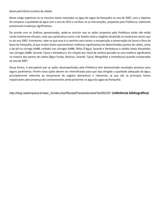 deste patrimônio turístico da cidade.

Neste artigo repetiram-se os mesmos testes realizados na água da Lagoa da Pampulha no ano de 2007, com o objetivo
de comparar a qualidade da água com o ano de 2011 e verificar se as intervenções, propostas pela Prefeitura, realmente
provocaram mudanças significativas.

De acordo com os Gráficos apresentados, pode-se concluir que as ações propostas pela Prefeitura ainda não estão
sendo totalmente eficazes, visto que parâmetros como o de fosfato total e oxigênio dissolvido se mostraram piores que
os do ano 2007. Entretanto, sabe-se que esse é o caminho para tentar a recuperação e preservação da fauna e flora da
bacia da Pampulha, já que muitos testes apresentaram melhoras significativas em determinados pontos de coleta, como
o de pH no córrego AABB, turbidez nos córregos AABB, Olhos D’água, Sarandi e Vertedouro e sólidos totais dissolvidos
nos córregos AABB, Sarandi, Tijuca e Vertedouro. Em relação aos níveis de amônia percebe-se uma melhora significativa
na maioria dos pontos de coleta (Água Funda, Braúnas, Sarandi, Tijuca, Mergulhão e Vertedouro) quando comparados
ao ano de 2007.

Dessa forma, é perceptível que as ações desempenhadas pela Prefeitura têm demonstrado resultados positivos para
alguns parâmetros. Porém estas ações devem ser intensificadas para que seja atingida a qualidade adequada da água,
principalmente referente ao lançamento de esgotos domésticos e industriais, já que são as principais fontes
responsáveis pela presença dos contaminantes ainda presentes na água da Lagoa da Pampulha.



http://blog.newtonpaiva.br/seer_3/index.php/RevistaPos/article/viewFile/262/251 (referência bibliográfica)
 