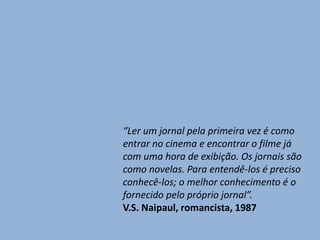 “Ler um jornal pela primeira vez é como
entrar no cinema e encontrar o filme já
com uma hora de exibição. Os jornais são
como novelas. Para entendê-los é preciso
conhecê-los; o melhor conhecimento é o
fornecido pelo próprio jornal”.
V.S. Naipaul, romancista, 1987
 