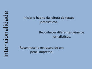Intencionalidade
Iniciar o hábito da leitura de textos
jornalísticos.
Reconhecer diferentes gêneros
jornalísticos.
Reconhecer a estrutura de um
jornal impresso.
 