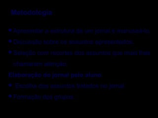 Apresentar a estrutura de um jornal e manuseá-lo.
Discussão sobre os assuntos apresentados.
Seleção com recortes dos assuntos que mais lhes
chamaram atenção.
Elaboração do jornal pelo aluno
 Escolha dos assuntos tratados no jornal
Formação dos grupos.
Metodologia
 