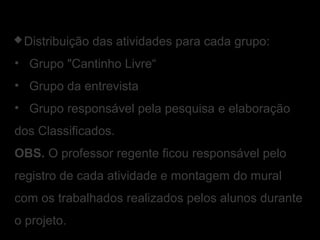Distribuição das atividades para cada grupo:
• Grupo "Cantinho Livre“
• Grupo da entrevista
• Grupo responsável pela pesquisa e elaboração
dos Classificados.
OBS. O professor regente ficou responsável pelo
registro de cada atividade e montagem do mural
com os trabalhados realizados pelos alunos durante
o projeto.
 