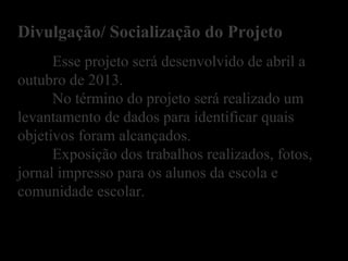 Esse projeto será desenvolvido de abril a
outubro de 2013.
No término do projeto será realizado um
levantamento de dados para identificar quais
objetivos foram alcançados.
Exposição dos trabalhos realizados, fotos,
jornal impresso para os alunos da escola e
comunidade escolar.
Divulgação/ Socialização do Projeto
 