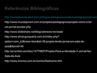 http://revistaescola.abril.com.br/lingua-portuguesa/pratica-pedagogica/jornal-s
http://www.mundojovem.com.br/projetos/pedagogicos/projeto-como-criar-
um-jornal-escolar.php
http://www.slideshare.net/bleg/cebnews-revisado
http://www.dirceujunqueira.com.br/index.php?
option=com_k2&view=item&id=38:projeto-lendo-jornal-em-sala-de-
aula&Itemid=49
http://pt.scribd.com/doc/14779897/Projeto-Para-a-Atividade-7-Jornal-Na-
Sala-de-Aula
http://www.monica.com.br/comics/fwelcome.htm
Referências Bibliográficas
 