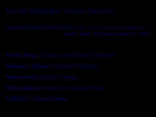 Escola Municipal Santos Dumont
ALUNOS PARTICIPANTES: 6ºB, 7ºB, e 9º ano B (Vespertino)
Início: abril / Término: outubro - 2013
Profa. Resp. : Regiane de Oliveira Vilanova
Diretora: Elaine Cavalcante Munhoz
Supervisora: Suênia Careaga
Orientadora: Marilei de Oliveira Matos
CSPTEC: Nilva Feitosa
 