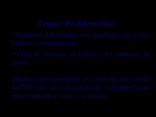 • Inúmeras dificuldades nas produções de textos,
leituras e interpretações.
• Falta de interesse na leitura e no manuseio do
jornal.
Diante desses problemas foi resolvido em reunião
do PDE que seria desenvolvido o Projeto Jornal
para estimular a leitura e a escrita.
Tema / Problemática
 