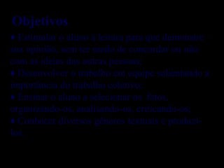 ♦ Estimular o aluno à leitura para que demonstre
sua opinião, sem ter medo de concordar ou não
com as ideias das outras pessoas;
♦ Desenvolver o trabalho em equipe salientando a
importância do trabalho coletivo;
♦ Ensinar o aluno a selecionar os fatos,
organizando-os, analisando-os, criticando-os;
♦ Conhecer diversos gêneros textuais e produzi-
los.
Objetivos
 