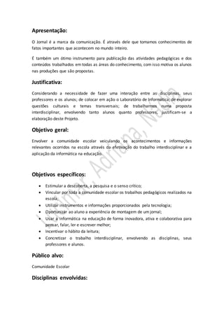 Apresentação: 
O Jornal é a marca da comunicação. É através dele que tomamos conhecimentos de 
fatos importantes que acontecem no mundo inteiro. 
É também um ótimo instrumento para publicação das atividades pedagógicas e dos 
conteúdos trabalhados em todas as áreas do conhecimento, com isso motiva os alunos 
nas produções que são propostas. 
Justificativa: 
Considerando a necessidade de fazer uma interação entre as disciplinas, seus 
professores e os alunos; de colocar em ação o Laboratório de Informática; de explorar 
questões culturais e temas transversais; de trabalharmos numa proposta 
interdisciplinar, envolvendo tanto alunos quanto professores, justificam-se a 
elaboração deste Projeto. 
Objetivo geral: 
Envolver a comunidade escolar veiculando os acontecimentos e informações 
relevantes ocorridos na escola através da efetivação do trabalho interdisciplinar e a 
aplicação da informática na educação. 
Objetivos específicos: 
 Estimular a descoberta, a pesquisa e o senso crítico; 
 Vincular por toda a comunidade escolar os trabalhos pedagógicos realizados na 
escola; 
 Utilizar instrumentos e informações proporcionados pela tecnologia; 
 Oportunizar ao aluno a experiência de montagem de um jornal; 
 Usar a informática na educação de forma inovadora, ativa e colaborativa para 
pensar, falar, ler e escrever melhor; 
 Incentivar o hábito da leitura; 
 Concretizar o trabalho interdisciplinar, envolvendo as disciplinas, seus 
professores e alunos. 
Público alvo: 
Comunidade Escolar 
Disciplinas envolvidas: 
 