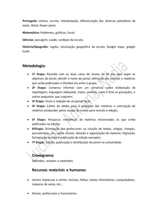 Português: Leitura, escrita, interpretação, diferenciação dos diversos portadores de 
texto, Word, Power point; 
Matemática: Problemas, gráficos, Excel; 
Ciências: paisagem, saúde, cardápio da escola; 
História/Geografia: região, localização geográfica da escola, Google maps, google 
Earth. 
Metodologia: 
 1º Etapa: Reunião com as duas salas de alunos do 4º ano para expor os 
objetivos do jornal; decidir o nome do jornal; definição das colunas e matérias 
que serão publicadas e distribuí-las entre o grupo; 
 2ª Etapa: Conversa informal com um jornalista sobre elaboração de 
reportagem, linguagem adequada, trajes, postura, como é feita as gravações, e 
outras perguntas que surgirem; 
 3ª Etapa: Visita à redação de um jornal local; 
 4ª Etapa: Coleta de dados para a produção das matérias e solicitação de 
matérias produzidas pelos alunos da escola para revisão e edição; 
 5ª Etapa: Pesquisas eletrônicas de matérias relacionadas às que serão 
publicadas na edição; 
 6ªEtapa: Orientação dos professores na criação de textos, artigos, charges, 
passatempos, etc., pelos alunos; Seleção e organização do material; Digitação, 
formatação revisão e publicação da edição exemplar; 
 7ª Etapa:. Edição, publicação e distribuição do jornal na comunidade. 
Cronograma: 
Setembro, outubro e novembro. 
Recursos materiais e humanos: 
 Jornais impressos e online, revistas, folhas, textos informativos, computadores, 
máquina de xerox, etc... 
 Alunos, professores e funcionários. 
 