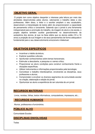 OBJETIVO GERAL
O projeto tem como objetivo despertar o interesse pela leitura por meio das
atividades desenvolvidas pelos alunos, valorizando o trabalho deles e dos
professores. Além disso, o leitor e o escritor ampliam o seu vocabulário,
desenvolvem a interpretação de textos além de proporcionarem a capacidade
de pensamento crítico e consciente. Sabendo que o jornal é uma ferramenta
indispensável para a promoção do trabalho, da imagem do aluno e da escola, o
projeto objetiva também auxiliar grandemente no desenvolvimento da
autoestima dos alunos, já que na faixa etária que os alunos estão (10 a 16
anos) a projeção da sua imagem e de seus pensamentos de forma adequada é
fundamental para o seu desenvolvimento emocional e intelectual.
OBJETIVOS ESPECÍFICOS
 Incentivar o hábito da leitura;
 Explorar questões culturais;
 Aprofundar conhecimentos sobre temas transversais;
 Estimular a descoberta, a pesquisa e o senso crítico;
 Proporcionar ao aluno condições para construir conhecimento frente a
situações específicas;
 Utilizar instrumentos e informações proporcionados pela tecnologia;
 Concretizar o trabalho interdisciplinar, envolvendo as disciplinas, seus
professores e alunos;
 Comprometer e envolver os diversos segmentos da comunidade escolar
na criação, elaboração e edição do jornal;
 Oportunizar ao aluno a experiência de ser colunista de um jornal.
RECURSOS MATERIAIS
Livros, revistas, folhas, textos informativos, computadores, impressora, etc...
RECURSOS HUMANOS
Alunos, professores e funcionários.
PÚBLICO ALVO
Comunidade Escolar.
DISCIPLINAS ENVOLVIDAS
Todas
 