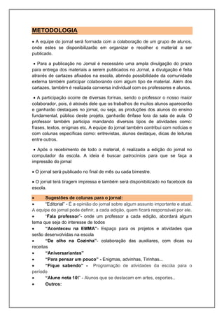 METODOLOGIA
 A equipe do jornal será formada com a colaboração de um grupo de alunos,
onde estes se disponibilizarão em organizar e recolher o material a ser
publicado.
 Para a publicação no Jornal é necessário uma ampla divulgação do prazo
para entrega dos materiais a serem publicados no Jornal, a divulgação é feita
através de cartazes afixados na escola, abrindo possibilidade da comunidade
externa também participar colaborando com algum tipo de material. Além dos
cartazes, também é realizada conversa individual com os professores e alunos.
 A participação ocorre de diversas formas, sendo o professor o nosso maior
colaborador, pois, é através dele que os trabalhos de muitos alunos aparecerão
e ganharão destaques no jornal, ou seja, as produções dos alunos do ensino
fundamental, público deste projeto, ganharão ênfase fora da sala de aula. O
professor também participa mandando diversos tipos de atividades como:
frases, textos, enigmas etc. A equipe do jornal também contribui com notícias e
com colunas específicas como: entrevistas, alunos destaque, dicas de leituras
entre outros.
 Após o recebimento de todo o material, é realizado a edição do jornal no
computador da escola. A ideia é buscar patrocínios para que se faça a
impressão do jornal
 O jornal será publicado no final de mês ou cada bimestre.
 O jornal terá tiragem impressa e também será disponibilizado no facebook da
escola.
 Sugestões de colunas para o jornal:
 “Editorial” - É a opinião do jornal sobre algum assunto importante e atual.
A equipe do jornal pode definir, a cada edição, quem ficará responsável por ele.
 “Fala professor”- onde um professor a cada edição, abordará algum
tema que seja do interesse de todos
 “Aconteceu na EMMA”- Espaço para os projetos e atividades que
serão desenvolvidas na escola
 “De olho na Cozinha”- colaboração das auxiliares, com dicas ou
receitas
 “Aniversariantes”
 “Para pensar um pouco” - Enigmas, advinhas, Tirinhas...
 “Fique sabendo” - Programação de atividades da escola para o
período
 “Aluno nota 10!” - Alunos que se destacam em artes, esportes..
 Outros:
 