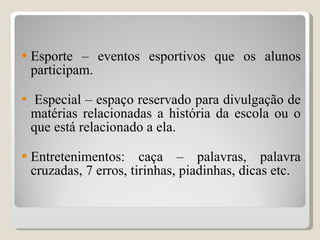 Esporte – eventos esportivos que os alunos participam. Especial – espaço reservado para divulgação de matérias relacionadas a história da escola ou o que está relacionado a ela. Entretenimentos: caça – palavras, palavra cruzadas, 7 erros, tirinhas, piadinhas, dicas etc. 