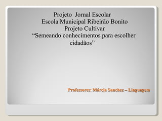 Professores: Márcia Sanchez – Linguagem  Projeto  Jornal Escolar Escola Municipal Ribeirão Bonito Projeto Cultivar “Semeando conhecimentos para escolher  cidadãos ” 