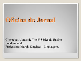 Oficina do Jornal  Clientela: Alunos de 7ª e 8ª Séries do Ensino Fundamental.  Professora: Márcia Sanchez – Linguagem.   