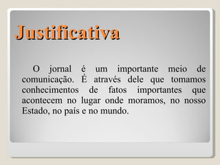 Justificativa O jornal é um importante meio de comunicação. É através dele que tomamos conhecimentos de fatos importantes que acontecem no lugar onde moramos, no nosso Estado, no país e no mundo.  