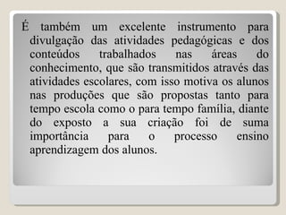 É também um excelente instrumento para divulgação das atividades pedagógicas e dos conteúdos trabalhados nas áreas do conhecimento, que são transmitidos através das atividades escolares, com isso motiva os alunos nas produções que são propostas tanto para tempo escola como o para tempo família, diante do exposto a sua criação foi de suma importância para o processo ensino aprendizagem dos alunos. 