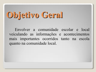 Objetivo Geral Envolver a comunidade escolar e local veiculando as informações e acontecimentos mais importantes ocorridos tanto na escola quanto na comunidade local. 