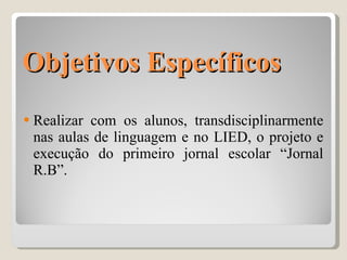 Objetivos Específicos Realizar com os alunos, transdisciplinarmente nas aulas de linguagem e no LIED, o projeto e execução do primeiro jornal escolar “Jornal R.B”. 
