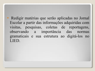 Redigir matérias que serão aplicadas no Jornal Escolar a partir das informações adquiridas com visitas, pesquisas, coletas de reportagens, observando a importância das normas gramaticais e sua estrutura ao digitá-los no LIED. 