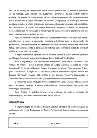 vez que as sensações despertadas nesse contato, poderão ser um convite à satisfação
ou ao rechaço. Outra reflexão que buscaremos fomentar é de que nenhum método
exclusivo dará conta de formar leitores efetivos, se nós educadores não compreendermos
que a escola tem a função inalienável de trabalhar com práticas de leitura que permitam
ao aluno perceber e refletir criticamente acerca das ideologias presentes no livro didático,
nas revistas de circulação, nas mídias televisivas, levando-o a avaliar as influências
dessas ideologias na construção e manutenção da realidade social e econômica em que
eles, professor e aluno, estão inseridos.
Após as reflexões coletivas acerca da suposta falta de leitura, por parte dos alunos,
convidaremos o grupo a apresentar possíveis estratégias para a aproximação do
professor e, consequentemente, do aluno com os livros buscando desenvolver hábitos de
leitura, apresentando então a contação de histórias como estratégia capaz de promover
afinidades entre o leitor e o texto.
A seguir exploremos algumas obras e técnicas para ler e contar histórias, por meio
de oficinas. As oficinas serão organizadas na forma de Sequência Didática.
Para a organização das oficinas, nos utilizaremos, entre outras, de obras como
Oficina de leitura – teoria e prática (2002), de Angela Kleiman, Técnicas de contar
histórias (2010) de Vania D’Angelo Dohme, Estratégia de leitura (1998), de Isabel Solé e,
para fundamentar e organizar a sequencia didática buscaremos aporte teórico em
Bernard Schneuwly, Joaquin Dolz (2001) e, em Carmem Teresinha Baumgärtner e
Terezinha da Conceição Costa-Hübes (2007) referenciando-os posteriormente.
Destacamos que na produção didática explicitaremos cada uma das oficinas, assim
como as obras literárias a serem exploradas no desenvolvimento do projeto de
intervenção pedagógica.
Para finalizar o trabalho faremos uma avaliação de todo o processo de
implementação, buscando identificar os resultados obtidos.
CRONOGRAMA
A implementação do projeto no Colégio Estadual Eleodoro Ébano Pereira para os
professores de Língua Portuguesa do Ensino Fundamental deverá seguir o cronograma
abaixo:
MÊS ASSUNTO
 