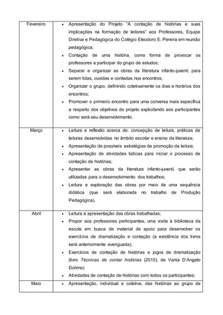 Fevereiro  Apresentação do Projeto “A contação de histórias e suas
implicações na formação de leitores” aos Professores, Equipe
Diretiva e Pedagógica do Colégio Eleodoro E. Pereira em reunião
pedagógica;
 Contação de uma história, como forma de provocar os
professores a participar do grupo de estudos;
 Separar e organizar as obras da literatura infanto-juvenil, para
serem lidas, ouvidas e contadas nos encontros;
 Organizar o grupo, definindo coletivamente os dias e horários dos
encontros;
 Promover o primeiro encontro para uma conversa mais específica
a respeito dos objetivos do projeto explicitando aos participantes
como será seu desenvolvimento.
Março  Leitura e reflexão acerca de: concepção de leitura, práticas de
leituras desenvolvidas no âmbito escolar e ensino da literatura;
 Apresentação de possíveis estratégias de promoção da leitura;
 Apresentação de atividades lúdicas para iniciar o processo de
contação de histórias;
 Apresentar as obras da literatura infanto-juvenil, que serão
utilizadas para o desenvolvimento dos trabalhos;
 Leitura e exploração das obras por meio de uma sequência
didática (que será elaborada no trabalho de Produção
Pedagógica).
Abril  Leitura e apresentação das obras trabalhadas;
 Propor aos professores participantes, uma visita à biblioteca da
escola em busca de material de apoio para desenvolver os
exercícios de dramatização e contação (a existência dos livros
será anteriormente averiguada);
 Exercícios de contação de histórias e jogos de dramatização
(livro Técnicas de contar histórias (2010), de Vania D’Angelo
Dohme)
 Atividades de contação de histórias com todos os participantes;
Maio  Apresentação, individual e coletiva, das histórias ao grupo de
 