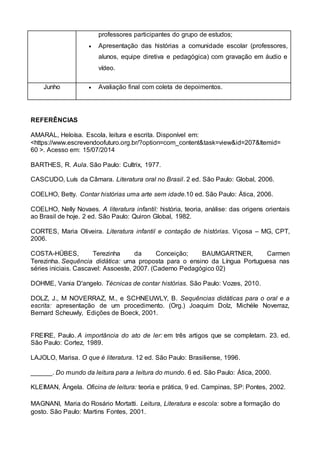 professores participantes do grupo de estudos;
 Apresentação das histórias a comunidade escolar (professores,
alunos, equipe diretiva e pedagógica) com gravação em áudio e
vídeo.
Junho  Avaliação final com coleta de depoimentos.
REFERÊNCIAS
AMARAL, Heloísa. Escola, leitura e escrita. Disponível em:
<https://www.escrevendoofuturo.org.br/?option=com_content&task=view&id=207&Itemid=
60 >. Acesso em: 15/07/2014
BARTHES, R. Aula. São Paulo: Cultrix, 1977.
CASCUDO, Luís da Câmara. Literatura oral no Brasil. 2 ed. São Paulo: Global, 2006.
COELHO, Betty. Contar histórias uma arte sem idade.10 ed. São Paulo: Ática, 2006.
COELHO, Nelly Novaes. A literatura infantil: história, teoria, análise: das origens orientais
ao Brasil de hoje. 2 ed. São Paulo: Quiron Global, 1982.
CORTES, Maria Oliveira. Literatura infantil e contação de histórias. Viçosa – MG, CPT,
2006.
COSTA-HÜBES, Terezinha da Conceição; BAUMGARTNER, Carmen
Terezinha. Sequência didática: uma proposta para o ensino da Língua Portuguesa nas
séries iniciais. Cascavel: Assoeste, 2007. (Caderno Pedagógico 02)
DOHME, Vania D'angelo. Técnicas de contar histórias. São Paulo: Vozes, 2010.
DOLZ, J., M NOVERRAZ, M., e SCHNEUWLY, B. Sequências didáticas para o oral e a
escrita: apresentação de um procedimento. (Org.) Joaquim Dolz, Michéle Noverraz,
Bernard Scheuwly, Edições de Boeck, 2001.
FREIRE, Paulo. A importância do ato de ler: em três artigos que se completam. 23. ed.
São Paulo: Cortez, 1989.
LAJOLO, Marisa. O que é literatura. 12 ed. São Paulo: Brasiliense, 1996.
______. Do mundo da leitura para a leitura do mundo. 6 ed. São Paulo: Ática, 2000.
KLEIMAN, Ângela. Oficina de leitura: teoria e prática, 9 ed. Campinas, SP: Pontes, 2002.
MAGNANI, Maria do Rosário Mortatti. Leitura, Literatura e escola: sobre a formação do
gosto. São Paulo: Martins Fontes, 2001.
 
