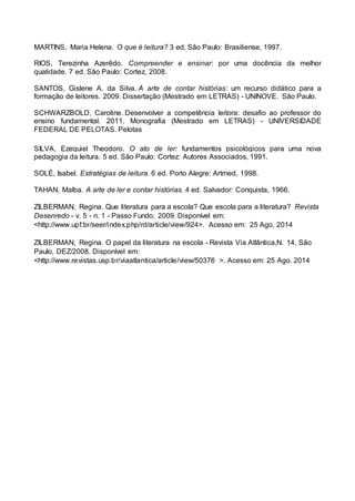 MARTINS, Maria Helena. O que é leitura? 3 ed. São Paulo: Brasiliense, 1997.
RIOS, Terezinha Azerêdo. Compreender e ensinar: por uma docência da melhor
qualidade. 7 ed. São Paulo: Cortez, 2008.
SANTOS, Gislene A. da Silva. A arte de contar histórias: um recurso didático para a
formação de leitores. 2009. Dissertação (Mestrado em LETRAS) - UNINOVE. São Paulo.
SCHWARZBOLD, Caroline. Desenvolver a competência leitora: desafio ao professor do
ensino fundamental. 2011. Monografia (Mestrado em LETRAS) - UNIVERSIDADE
FEDERAL DE PELOTAS. Pelotas
SILVA, Ezequiel Theodoro. O ato de ler: fundamentos psicológicos para uma nova
pedagogia da leitura. 5 ed. São Paulo: Cortez: Autores Associados, 1991.
SOLÉ, Isabel. Estratégias de leitura. 6 ed. Porto Alegre: Artmed, 1998.
TAHAN, Malba. A arte de ler e contar histórias. 4 ed. Salvador: Conquista, 1966.
ZILBERMAN, Regina. Que literatura para a escola? Que escola para a literatura? Revista
Desenredo - v. 5 - n. 1 - Passo Fundo. 2009. Disponível em:
<http://www.upf.br/seer/index.php/rd/article/view/924>. Acesso em: 25 Ago. 2014
ZILBERMAN, Regina. O papel da literatura na escola - Revista Via Atlântica,N. 14, São
Paulo, DEZ/2008. Disponível em:
<http://www.revistas.usp.br/viaatlantica/article/view/50376 >. Acesso em: 25 Ago. 2014
 