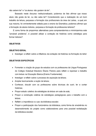 não sabem ler” e “os alunos não gostam de ler”.
Baseado neste discurso institucionalizado, podemos de fato afirmar que nosso
aluno não gosta de ler, ou não sabe ler? Considerando que a realização de um bom
trabalho de leitura, perpassa a formação dos profissionais da área de Letras, a qual, em
sua maioria, foi eminentemente voltada para o ensino da Gramática, podemos afirmar que
a formação de alunos leitores, perpassa a formação de professores leitores?
E como forma de propormos alternativas para compreendermos e minimizarmos este
“provável problema”, é possível utilizar a contação de histórias como estratégia para
formar leitores?
OBJETIVOS
OBJETIVO GERAL
 Investigar e refletir sobre a influência da contação de histórias na formação do leitor
OBJETIVOS ESPECÍFICOS
 Fomentar a criação de grupo de estudos com os professores de Língua Portuguesa
do Colégio Estadual Eleodoro Ébano Pereira para refletir e repensar o trabalho
com leitura na Educação Básica (Ensino Fundamental);
 Investigar e refletir sobre o processo de aquisição da leitura;
 Ampliar teoricamente a noção de leitura;
 Conhecer, discutir com os professores sobre técnicas de ouvir, ler e contar
histórias;
 Propor estudo coletivo de estratégias de leitura em sala de aula;
 Propor a construção coletiva de estratégias pedagógicas para o trabalho com a
leitura;
 Refletir a importância e o uso da biblioteca escolar;
 Propor a participação dos funcionários da biblioteca, como forma de envolvê-los no
desenvolvimento do projeto como colaboradores para uma possível revitalização
da biblioteca escolar;
 