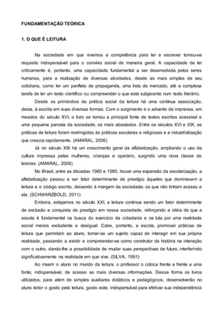 FUNDAMENTAÇÃO TEÓRICA
1. O QUE É LEITURA
Na sociedade em que vivemos a competência para ler e escrever tornou-se
requisito indispensável para o convívio social de maneira geral. A capacidade de ler
criticamente é, portanto, uma capacidade fundamental a ser desenvolvida pelos seres
humanos, para a realização de diversas atividades, desde as mais simples de seu
cotidiano, como ler um panfleto de propaganda, uma lista de mercado, até a complexa
tarefa de ler um texto científico ou compreender o que está subjacente num texto literário.
Desde os primórdios da prática social da leitura há uma contínua associação,
desta, à escrita em suas diversas formas. Com o surgimento e o advento da imprensa, em
meados do século XVI, o livro se tornou a principal fonte de textos escritos acessível a
uma pequena parcela da sociedade, os mais abastados. Entre os séculos XVI e XIX, as
práticas de leitura foram restringidas às práticas escolares e religiosas e a industrialização
que crescia rapidamente. (AMARAL, 2006)
Já no século XIX há um crescimento geral da alfabetização, ampliando o uso da
cultura impressa pelas mulheres, crianças e operário, surgindo uma nova classe de
leitores. (AMARAL, 2006)
No Brasil, entre as décadas 1960 e 1980, houve uma expansão da escolarização, a
alfabetização passou a ser fator determinante de prestígio àqueles que dominavam a
leitura e o código escrito, deixando à margem da sociedade, os que não tinham acesso a
ela. (SCHWARZBOLD, 2011)
Embora, estejamos no século XXI, a leitura continua sendo um fator determinante
de exclusão e conquista de prestígio em nossa sociedade, reforçando a idéia de que a
escola é fundamental na busca do exercício da cidadania e na luta por uma realidade
social menos excludente e desigual. Cabe, portanto, a escola, promover práticas de
leitura que permitam ao aluno, tornar-se um sujeito capaz de interagir em sua própria
realidade, passando a existir e compreender-se como construtor da história na interação
com o outro, dando-lhe a possibilidade de mudar suas perspectivas de futuro, interferindo
significativamente na realidade em que vive. (SILVA, 1991)
Ao inserir o aluno no mundo da leitura, o professor o coloca frente a frente a uma
fonte, indispensável, de acesso as mais diversas informações. Dessa forma os livros
utilizados, para além de simples auxiliares didáticos e pedagógicos, desenvolverão no
aluno leitor o gosto pela leitura, gosto este, indispensável para efetivar sua independência
 